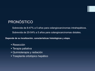 PRONÓSTICO
Sobrevida de 8-47% a 5 años para colangiocarcinomas intrahepáticos.
Sobrevida de 20-54% a 5 años para colangiocarcinomas distales.
Depende de su localización, características histológicas y etapa.

 Resección
 Terapia paliativa
 Quimioterapia y radiación
 Trasplante ortotópico hepático

 