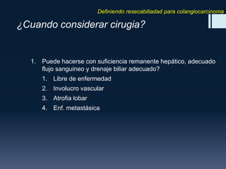 Definiendo resecabiliadad para colangiocarcinoma

¿Cuando considerar cirugia?

1. Puede hacerse con suficiencia remanente hepático, adecuado
flujo sanguineo y drenaje biliar adecuado?
1. Libre de enfermedad
2. Involucro vascular
3. Atrofia lobar
4. Enf. metastásica

 