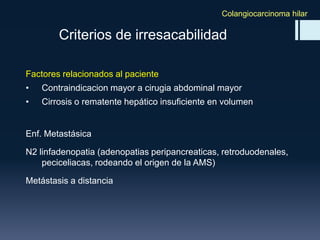 Colangiocarcinoma hilar

Criterios de irresacabilidad
Factores relacionados al paciente

•

Contraindicacion mayor a cirugia abdominal mayor

•

Cirrosis o rematente hepático insuficiente en volumen

Enf. Metastásica
N2 linfadenopatia (adenopatias peripancreaticas, retroduodenales,
peciceliacas, rodeando el origen de la AMS)
Metástasis a distancia

 