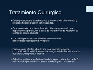 Tratamiento Quirúrgico
 Colangiocarcinoma extrahepático que afecta via biliar común y
linfáticos hiliares pueden ser resecados.
 Cuando es afectada la confluencia hiliar se necesitará una
hepatectomía parcial, en el caso de los tumores de Klastskin se
reseca el lobulo caudado.
 Los colangiocarcinomas distales necesitan una
pancreatoduodenectomía (Whipple).

 Factores que afectan el outcome post operatorio son la
comorbilidad, hiperbilibirrubinemia, riesgo de falla hepática, status
nutricional, e hipoalbuminemia.
 Selectiva ipsilateral embolización de la vena porta antes de la Qx
induce una hipertrofia compensatoria del hígado remanente.

 