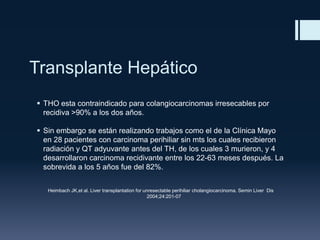 Transplante Hepático
 THO esta contraindicado para colangiocarcinomas irresecables por
recidiva >90% a los dos años.
 Sin embargo se están realizando trabajos como el de la Clínica Mayo
en 28 pacientes con carcinoma perihiliar sin mts los cuales recibieron
radiación y QT adyuvante antes del TH, de los cuales 3 murieron, y 4
desarrollaron carcinoma recidivante entre los 22-63 meses después. La
sobrevida a los 5 años fue del 82%.
Heimbach JK,et al. Liver transplantation for unresectable perihiliar cholangiocarcinoma. Semin Liver Dis
2004;24:201-07

 