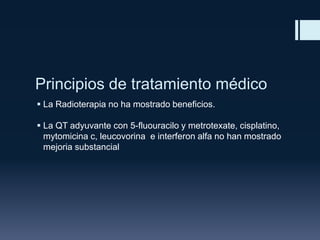 Principios de tratamiento médico
 La Radioterapia no ha mostrado beneficios.
 La QT adyuvante con 5-fluouracilo y metrotexate, cisplatino,
mytomicina c, leucovorina e interferon alfa no han mostrado
mejoria substancial

 