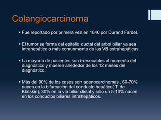 Colangiocarcinoma
 Fue reportado por primera vez en 1840 por Durand Fardel.
 El tumor se forma del epitelio ductal del arbol biliar ya sea
intrahepático o más comunmente de las VB extrahepáticas.
 La mayoría de pacientes son irresecables al momento del
diagnóstico y mueren alrededor de los 12 meses del
diagnóstico.

 Más del 90% de los casos son adenocarcinomas . 60-70%
nacen en la bifurcación del conducto hepático( T. de
Klatskin), 30% en la vía biliar distal y sólo un 5-10% nacen
en los conductos biliares intrahepáticos.

 