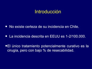 Introducción


•   No existe certeza de su incidencia en Chile.

•   La incidencia descrita en EEUU es 1-2/100.000.

•El único tratamiento potencialmente curativo es la
 cirugía, pero con bajo % de resecabilidad.
 