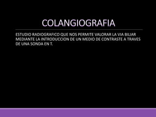 ESTUDIO RADIOGRAFICO QUE NOS PERMITE VALORAR LA VIA BILIAR
MEDIANTE LA INTRODUCCION DE UN MEDIO DE CONTRASTE A TRAVES
DE UNA SONDA EN T.
 