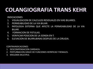INDICACIONES
1. VISUALIZACION DE CALCULOS RESIDUALES EN VIAS BILIARES.
2. PERMEABILIDAD DE LA VIA BILIAR.
3. PATOLOGIA EXTERNA QUE AFECTE LA PERMEABILIDAD DE LA VIA
BILIAR.
4. FORMACION DE FISTULAS.
5. VERIFICAR POSICION DE LA SONDA EN T.
6. ELEVACION DE BILIRRUBINAS DESPUES DE LA CIRUGIA.
CONTRAINDICACIONES
1. DESCOMPENSACION CARDIACA.
2. PERTURBACION GRAVE DE FUNCIONES HEPATICAS Y RENALES.
3. MIELOMA MULTIPLE.
 