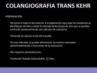 •PREPARACIÓN:
•Se pinza el tubo el día anterior a la exploración para que los conductos se
plenifiquen de bilis y evitar la entrada de burbujas de aire que se puedan
confundir posteriormente con cálculos de colesterol.
•Paciente en ayunas el día del estudio.
•Si esta indicado, se puede administrar un enema evacuador
aproximadamente 1 hora antes de la evaluación.
•No requiere premedicación.
•Contraste Yodado hidrosoluble, 12-24cc.
 