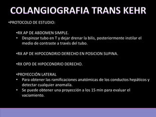 •PROTOCOLO DE ESTUDIO:
•RX AP DE ABDOMEN SIMPLE.
• Despinzar tubo en T y dejar drenar la bilis, posteriormente instilar el
medio de contraste a través del tubo.
•RX AP DE HIPOCONDRIO DERECHO EN POSICION SUPINA.
•RX OPD DE HIPOCONDRIO DERECHO.
•PROYECCIÓN LATERAL
• Para obtener las ramificaciones anatómicas de los conductos hepáticos y
detectar cualquier anomalía.
• Se puede obtener una proyección a los 15 min para evaluar el
vaciamiento.
 