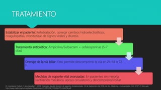 TRATAMIENTO
Dr. Humberto Flisfisch F. Ana Heredia C.. (2011). Colangitis Aguda: Revisión de aspectos fundamentales. 24 de Septiembre del 2016, de Rev. Medicina y Humanidades. Vol. III N°1-2. Sitio web:
http://www.medicinayhumanidades.cl/ediciones/n1_22011/06_COLANGITIS_AGUDA.pdf
Estabilizar el paciente: Rehidratación, corregir cambios hidroelectrolíticos,
coagulopatías, monitorizar de signos vitales y diuresis.
Tratamiento antibiótico: Ampicilina/Sulbactam + cefalosporinas (5-7
días)
Drenaje de la vía biliar: Esto permite descomprimir la vía en 24-48 o 72
h
Medidas de soporte vital avanzadas: En pacientes sin mejoría,
ventilación mecánica, apoyo circulatorio y descompresión biliar.
 