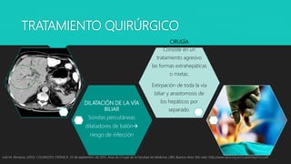TRATAMIENTO QUIRÚRGICO
José M. Almanza. (2013). COLANGITIS CRÓNICA. 25 de septiembre del 2015, Área de Cirugía de la Facultad de Medicina, UBA, Buenos Aires Sitio web: http://www.sacd.org.ar/ccuarentaycinco.pdf
DILATACIÓN DE LA VÍA
BILIAR
Sondas percutáneas
dilatadores de balón
riesgo de infección
CIRUGÍA
Consiste en un
tratamiento agresivo
las formas extrahepáticas
o mixtas.
Extirpación de toda la vía
biliar y anastomosis de
los hepáticos por
separado.
 