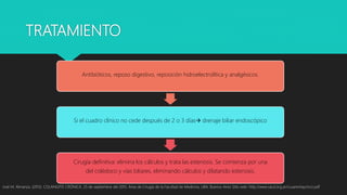 TRATAMIENTO
José M. Almanza. (2013). COLANGITIS CRÓNICA. 25 de septiembre del 2015, Área de Cirugía de la Facultad de Medicina, UBA, Buenos Aires Sitio web: http://www.sacd.org.ar/ccuarentaycinco.pdf
Antibióticos, reposo digestivo, reposición hidroelectrolítica y analgésicos.
Si el cuadro clínico no cede después de 2 o 3 días drenaje biliar endoscópico
Cirugía definitiva: elimina los cálculos y trata las estenosis. Se comienza por una
del colédoco y vías biliares, eliminando cálculos y dilatando estenosis.
 