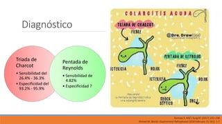 Diagnóstico
Triada de
Charcot
• Sensibilidad del
26.4% - 36.3%
• Especificidad del
93.2% - 95.9%
Pentada de
Reynolds
• Sensibilidad de
4.82%
• Especificidad ?
Ahmed M, World J Gastrointest Pathophysiol 2018 February 15; 9(1): 1-7
Rumsey S, ANZ J Surg 87 (2017) 232–238
 