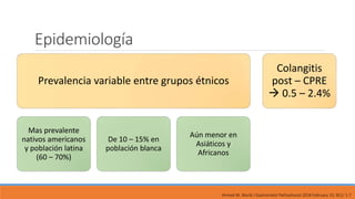 Epidemiología
Prevalencia variable entre grupos étnicos
Mas prevalente
nativos americanos
y población latina
(60 – 70%)
De 10 – 15% en
población blanca
Aún menor en
Asiáticos y
Africanos
Colangitis
post – CPRE
 0.5 – 2.4%
Ahmed M, World J Gastrointest Pathophysiol 2018 February 15; 9(1): 1-7
 