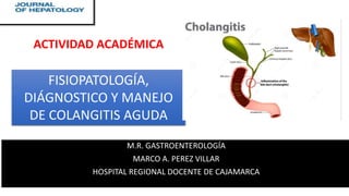 M.R. GASTROENTEROLOGÍA
MARCO A. PEREZ VILLAR
HOSPITAL REGIONAL DOCENTE DE CAJAMARCA
FISIOPATOLOGÍA,
DIÁGNOSTICO Y MANEJO
DE COLANGITIS AGUDA
ACTIVIDAD ACADÉMICA
 