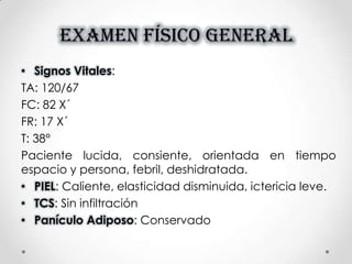 EXAMEN FÍSICO GENERAL
• Signos Vitales:
TA: 120/67
FC: 82 X´
FR: 17 X´
T: 38°
Paciente lucida, consiente, orientada en tiempo
espacio y persona, febril, deshidratada.
• PIEL: Caliente, elasticidad disminuida, ictericia leve.
• TCS: Sin infiltración
• Panículo Adiposo: Conservado
 