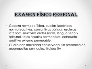 EXAMEN FÍSICO REGIONAL
• Cabeza normocefálica, pupilas isocóricas
normoreactivas, conjuntivas pálidas, escleras
ictéricas, mucosas orales secas, lengua seca y
saburral, fosas nasales permeables, conducto
auditivo externo permeable.
• Cuello con movilidad conservada, sin presencia de
adenopatías cervicales, tiroides 0A
 
