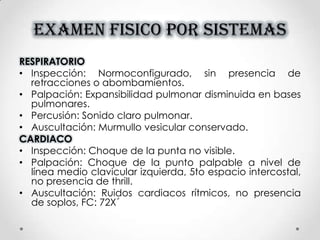 EXAMEN FISICO POR SISTEMAS
RESPIRATORIO
• Inspección: Normoconfigurado, sin presencia de
retracciones o abombamientos.
• Palpación: Expansibilidad pulmonar disminuida en bases
pulmonares.
• Percusión: Sonido claro pulmonar.
• Auscultación: Murmullo vesicular conservado.
CARDIACO
• Inspección: Choque de la punta no visible.
• Palpación: Choque de la punto palpable a nivel de
línea medio clavicular izquierda, 5to espacio intercostal,
no presencia de thrill.
• Auscultación: Ruidos cardiacos rítmicos, no presencia
de soplos, FC: 72X´
 