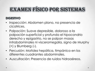EXAMEN FÍSICO POR SISTEMAS
DIGESTIVO
• Inspección: Abdomen plano, no presencia de
cicatrices.
• Palpación: Suave depresible, doloroso a la
palpación superficial y profunda el hipocondrio
derecho y epigastrio, no se palpan masas
intrabdominales ni visceromegalia, signo de Murphy
(+) y Blumberg (-).
• Percusión: Matidez hepática, timpánico en los
diferentes cuadrantes abdominales.
• Auscultación: Presencia de ruidos hidroaéreos.
 