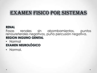 EXAMEN FISICO POR SISTEMAS
RENAL
Fosas renales sin abombamientos, puntos
renoureterales negativos, puño percusión negativa.
REGION INGUINO GENITAL
• Normal
EXAMEN NEUROLÓGICO
• Normal.
 