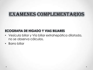 EXAMENES COMPLEMENTARIOS
ECOGRAFIA DE HIGADO Y VIAS BILIARES
• Vesícula biliar y Vía biliar extrahepática dilatada,
no se observa cálculos.
• Barro biliar
 