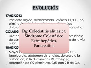 EVOLUCIÓN
17/03/2013
• Paciente álgica, deshidratada, ictérica ++/+++, no
eliminación de flatos, abdomen distendido
doloroso en hipocondrio, epigastrio y mesogastrio.
COLANGIO RESONANCIA
• Dilatación de la vía biliar extrahepático, presencia
de cálculo en la porción intrapancreatica de la vía
biliar.
18/03/2013
• Mayor intensidad del dolor, ictericia +++/+++,
taquicardia, abdomen distendido, doloroso a la
palpación, RHA disminuidos, Blumberg (-),
saturación de O2 disminuye. 93% con 2 lt de O2.
Dg: Colecistitis alitiásica,
Síndrome Colestásico
Extrahepático,
Pancreatitis
 