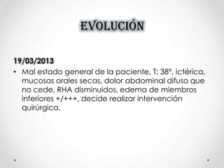 EVOLUCIÓN
19/03/2013
• Mal estado general de la paciente, T: 38°, ictérica,
mucosas orales secas, dolor abdominal difuso que
no cede, RHA disminuidos, edema de miembros
inferiores +/+++, decide realizar intervención
quirúrgica.
 