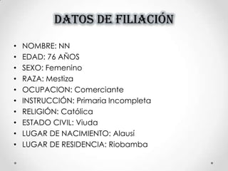DATOS DE FILIACIÓN
• NOMBRE: NN
• EDAD: 76 AÑOS
• SEXO: Femenino
• RAZA: Mestiza
• OCUPACION: Comerciante
• INSTRUCCIÓN: Primaria Incompleta
• RELIGIÓN: Católica
• ESTADO CIVIL: Viuda
• LUGAR DE NACIMIENTO: Alausí
• LUGAR DE RESIDENCIA: Riobamba
 