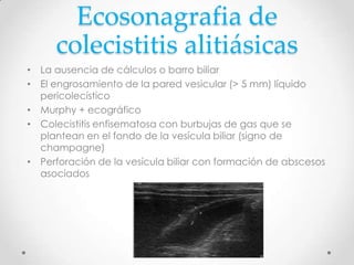 Ecosonagrafia de
colecistitis alitiásicas
• La ausencia de cálculos o barro biliar
• El engrosamiento de la pared vesicular (> 5 mm) líquido
pericolecístico
• Murphy + ecográfico
• Colecistitis enfisematosa con burbujas de gas que se
plantean en el fondo de la vesícula biliar (signo de
champagne)
• Perforación de la vesícula biliar con formación de abscesos
asociados
 