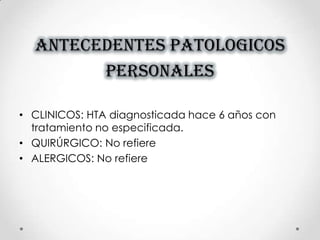 ANTECEDENTES PATOLOGICOS
PERSONALES
• CLINICOS: HTA diagnosticada hace 6 años con
tratamiento no especificada.
• QUIRÚRGICO: No refiere
• ALERGICOS: No refiere
 
