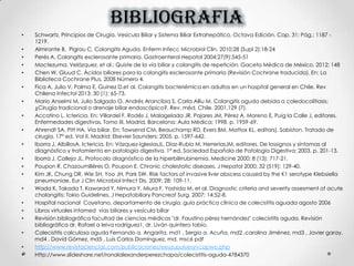 BIBLIOGRAFIA
• Schwartz. Principios de Cirugía. Vesícula Biliar y Sistema Biliar Extrahepático. Octava Edición. Cap. 31; Pág.: 1187 -
1219.
• Almirante B. Pigrau C. Colangitis Aguda. Enferm Infecc Microbiol Clin. 2010;28 (Supl 2):18-24
• Perés A. Colangitis esclerosante primaria. Gastroenterol Hepatol 2004;27(9):545-51
• Moctezuma. Velázquez, et al.: Quiste de la vía biliar y colangitis de repetición. Gaceta Médica de México. 2012; 148
• Chen W, Gluud C. Ácidos biliares para la colangitis esclerosante primaria (Revisión Cochrane traducida). En: La
Biblioteca Cochrane Plus, 2008 Número 4.
• Fica A, Julio V, Palma E, Guinez D,et al. Colangitis bacteriémica en adultos en un hospital general en Chile. Rev
Chilena Infectol 2013; 30 (1): 65-73.
• Mario Anselmi M, Julio Salgado O, Andrés Arancibia S, Carla Alliu M. Colangitis aguda debida a coledocolitiasis:
¿Cirugía tradicional o drenaje biliar endoscópico?. Rev. méd. Chile. 2001.129 (7).
• Accatino L. Ictericia. En: Villardel F, Rodés J, Malagelada JR, Pajares JM, Pérez A, Moreno E, Puig la Calle J, editores.
Enfermedades digestivas. Tomo III. Madrid, Barcelona: Aula Médica; 1998. p. 1959-69.
• Ahrendt SA, Pitt HA. Vía biliar. En: Towsend CM, Beauchamp RD, Evers BM, Mattox KL, editors). Sabiston. Tratado de
cirugía. 17ª ed. Vol II. Madrid: Elsevier Saunders; 2005. p. 1597-642.
• Iborra J, AlbillosA. Ictericia. En: Vázquez-IglesiasJL, Díaz-Rubio M, HerreríasJM, editores. De lossignos y síntomas al
diagnóstico y tratamiento en patología digestiva. 1ª ed. Sociedad Española de Patología Digestiva; 2003. p. 201-13.
• Iborra J, Calleja JL. Protocolo diagnóstico de la hiperbilirrubinemia. Medicine 2000; 8 (13): 717-21.
• Poupon R, Chazoumillères O, Poupon E. Chronic cholestatic diseases. J Hepatol 2000; 32 (519): 129-40.
• Kim JK, Chung DR, Wie SH, Yoo JH, Park SW. Risk factors of invasive liver abscess caused by the K1 serotype Klebsiella
pneumoniae. Eur J Clin Microbiol Infect Dis. 2009; 28: 109-11.
• Wada K, Takada T, Kawarad Y, Nimura Y, Miura F, Yoshida M, et al. Diagnostic criteria and severity assesment of acute
cholangitis: Tokio Guidelines. J Hepatobiliary Pancreat Surg. 2007; 14:52-8.
• Hospital nacional Cayetano, departamento de cirugía, guía práctica clínica de colecistitis aguada agosto 2006
• Libros virtuales intamed vías biliares y vesícula biliar
• Revisión bibliográfica facultad de ciencias médicas "dr. Faustino pérez hernández" colecistitis aguda. Revisión
bibliográfica dr. Rafael a leiva rodríguez1, dr. Liván quintero tabío.
• Colecistitis calculosa aguda Fernando a. Angarita, md1 , Sergio a. Acuña, md2 ,carolina Jiménez, md3 , Javier garay,
md4 , David Gómez, md5 , Luis Carlos Domínguez, md, msc6 pdf
• http://www.revistaciencias.com/publicaciones/eeyzupulyesyvcapwo.php
• Http://www.slideshare.net/ronalalexanderperezchapa/colecistitis-aguda-4784370
 