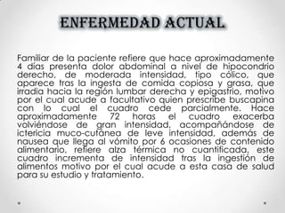 ENFERMEDAD ACTUAL
Familiar de la paciente refiere que hace aproximadamente
4 días presenta dolor abdominal a nivel de hipocondrio
derecho, de moderada intensidad, tipo cólico, que
aparece tras la ingesta de comida copiosa y grasa, que
irradia hacia la región lumbar derecha y epigastrio, motivo
por el cual acude a facultativo quien prescribe buscapina
con lo cual el cuadro cede parcialmente. Hace
aproximadamente 72 horas el cuadro exacerba
volviéndose de gran intensidad, acompañándose de
ictericia muco-cutánea de leve intensidad, además de
nausea que llega al vómito por 6 ocasiones de contenido
alimentario, refiere alza térmica no cuantificada, este
cuadro incrementa de intensidad tras la ingestión de
alimentos motivo por el cual acude a esta casa de salud
para su estudio y tratamiento.
 