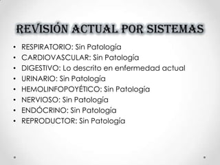 REVISIÓN ACTUAL POR SISTEMAS
• RESPIRATORIO: Sin Patología
• CARDIOVASCULAR: Sin Patología
• DIGESTIVO: Lo descrito en enfermedad actual
• URINARIO: Sin Patología
• HEMOLINFOPOYÉTICO: Sin Patología
• NERVIOSO: Sin Patología
• ENDÓCRINO: Sin Patología
• REPRODUCTOR: Sin Patología
 