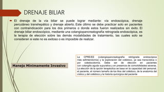 DRENAJE BILIAR
 El drenaje de la vía biliar se puede lograr mediante: vía endoscópica, drenaje
percutáneo transhepático y drenaje abierto. Este último se debe practicar solo en pacientes
con contraindicación para los dos primeros o donde estos fueron realizados sin éxito. El
drenaje biliar endoscópico, mediante una colangiopancreatografía retrograda endoscópica, es
la terapia de elección sobre las demás modalidades de tratamiento, las cuales solo se
consideran si este no es exitoso o es imposible de realizar.
Manejo Mínimamente Invasivo
La CPRE/EE (colangiopancreatografía retrógrada endoscópica
más esfinterotomía) y la exploración del colédoco, ya sea transcística o
por coledocotomía. Debe ser de elección en pacientes
con colangitis aguda supurativa y en presencia de comorbilidades severas.
La elección de la opción terapéutica se basa en la capacidad del personal,
el paciente, el número tamaño de los litos del colédoco, de la anatomía del
cístico y del colédoco y la historia quirúrgica del paciente
 