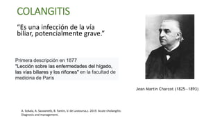 COLANGITIS
“Es una infección de la vía
biliar, potencialmente grave.”
Jean Martin Charcot (1825—1893)
Primera descripción en 1877
"Lección sobre las enfermedades del hígado,
las vías biliares y los riñones" en la facultad de
medicina de París
A. Sokala, A. Sauvanetb, B. Fantin, V. de Lastoursa,c. 2019. Acute cholangitis:
Diagnosis and management.
 