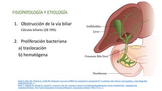 FISIOPATOLOGÍA Y ETIOLOGÍA
1. Obstrucción de la vía biliar
Cálculos biliares (28-70%)
2. Proliferación bacteriana
a) traslocación
b) hematógena
Singh A, Mann HS, Thukral CL, Singh NR. Diagnostic accuracy ofMRCP as compared to ultrasound/CT in patients with obstruc-tive jaundice. J Clin Diagn Res
JCDR 2014;8:103—7.
Panis Y, Fagniez PL, Brisset D, Lacaine F, Levard H, Hay JM. Longterm results of choledochoduodenostomy versus choledochoje- junostomy for
choledocholithiasis. The French Association forSurgical Research. Surg Gynecol Obstet 1993;177:33—7.
 