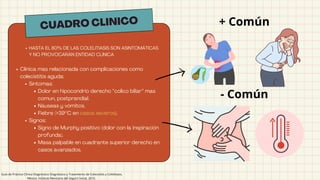 Clinica mas relacionada con complicaciones como
colecistitis aguda:
Síntomas:
Dolor en hipocondrio derecho “colico biliar” mas
comun, postprandial.
Náuseas y vómitos.
Fiebre (>39°C en casos severos).
Signos:
Signo de Murphy positivo (dolor con la inspiración
profunda).
Masa palpable en cuadrante superior derecho en
casos avanzados.
CUADRO CLINICO
HASTA EL 80% DE LAS COLELITIASIS SON ASINTOMÁTICAS
Y NO PROVOCARÁN ENTIDAD CLÍNICA
+ Común
- Común
Guía de Práctica Clínica Diagnóstico Diagnóstico y Tratamiento de Colecistitis y Colelitiasis,
México; Instituto Mexicano del Seguro Social, 2010.
 