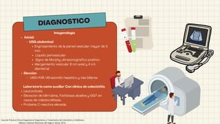 DIAGNOSTICO
Imagenología
Inicial:
USG abdominal
Engrosamiento de la pared vesicular mayor de 5
mm 
Líquido perivesicular 
Signo de Murphy ultrasonografico positivo 
Alargamiento vesicular 8 cm axial y 4 cm
diametral
Elección
USG HVB: Ultrasonido hepático y vías biliares
Laboratorio como auxiliar Con clinica de colecistitis
Leucocitosis.
Elevación de bilirrubina, fosfatasa alcalina y GGT en
casos de coledocolitiasis.
Proteína C reactiva elevada.
Guía de Práctica Clínica Diagnóstico Diagnóstico y Tratamiento de Colecistitis y Colelitiasis,
México; Instituto Mexicano del Seguro Social, 2010.
 