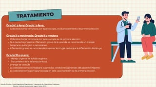 TRATAMIENTO
Grado I o leve: Grado I o leve: 
Colecistectomía temprana por laparoscopia, es el procedimiento de primera elección.
Grado II o moderada: Grado II o modera
Colecistectomía temprana por laparoscopia es de primera elección
Si el paciente presenta inflamación grave de la vesícula se recomienda un drenaje
temprano, quirúrgico o percutáneo. 
Inflamación grave: se recomienda posponer la cirugía hasta que la inflamación disminuya
Grado III o grave:
Manejo urgente de la falla orgánica 
Tratamiento de la inflamación local 
Drenaje de vesícula 
La colecistectomía se realizara cuando las condiciones generales del paciente mejoren. 
La colecistectomía por laparoscopia en este caso también es de primera elección,
Guía de Práctica Clínica Diagnóstico Diagnóstico y Tratamiento de Colecistitis y Colelitiasis,
México; Instituto Mexicano del Seguro Social, 2010.
 