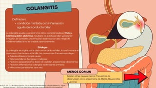 La colangitis aguda es un síndrome clínico caracterizado por fiebre,
ictericia y dolor abdominal, resultado de la estasis biliar y posterior
infección. Se considera una infección sistémica con alto riesgo de
morbimortalidad si no es tratada oportunamente.
Etiología
La colangitis se origina por la obstrucción de la vía biliar, lo que favorece el
crecimiento bacteriano en la bilis. Las causas más frecuentes incluyen:
Coledocolitiasis (principal causa)
Estenosis biliares (benignas o malignas)
Factores posoperatorios (lesión de vía biliar, anastomosis bilioentérica)
Factores inflamatorios (colangitis esclerosante primaria)
Infecciones parasitarias (rara vez)
MENOS COMUN
Existen otras causas menos frecuentes de
obstrucción como el síndrome de Mirizzi, Bouverette
y Lemmel.
COLANGITIS
Definicion:
condición mórbida con inflamación
aguda del conducto biliar
de Gu, C. D. E. E., & de Práctica Clínica, A. S. (n.d.). ASOCIACIÓN MEXICANA DE CIRUGÍA GENERAL A.C. Org.Mx.
Retrieved February 1, 2025, from https://amcg.org.mx/wp-content/uploads/2023/09/colangitis.pdf
 
