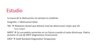 Estudio
La causa de la obstruccion no siempre es evidente.
Ecografia -> Obstruccion biliar.
TAC  Dilatacion ductal que delinea nivel de obstruccion mejor que US.
Causa maligna
MRCP  Su uso podria aumentar en un futuro cuando el costo disminuya. Podria
prevenir el uso de ERCP diagnosticas innecesarias.
ERCP  Gold Standard Diagnostico Terapeutico.
 