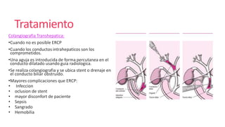 Tratamiento
Colangiografia Transhepatica:
•Cuando no es posible ERCP
•Cuando los conductos intrahepaticos son los
comprometidos.
•Una aguja es introducida de forma percutanea en el
conducto dilatado usando guia radiologica.
•Se realiza colangiografia y se ubica stent o drenaje en
el conducto biliar obstruido.
•Mayores complicaciones que ERCP:
• Infeccion
• oclusion de stent
• mayor disconfort de paciente
• Sepsis
• Sangrado
• Hemobilia
 