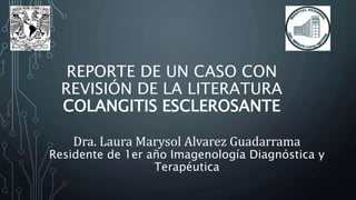 REPORTE DE UN CASO CON
REVISIÓN DE LA LITERATURA
COLANGITIS ESCLEROSANTE
Dra. Laura Marysol Alvarez Guadarrama
Residente de 1er año Imagenología Diagnóstica y
Terapéutica
 