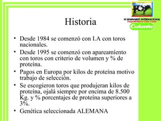 Historia Desde 1984 se comenzó con I.A con toros nacionales. Desde 1995 se comenzó con apareamíento con toros con criterio de volumen y % de proteína. Pagos en Europa por kilos de proteína motivo trabajo de selecc ió n. Se escogieron toros que produjeran kilos de proteína, ojalá siempre por encima de 8.500 Kg. y % porcentajes de proteína superiores a 3%. Genética seleccionada ALEMANA 