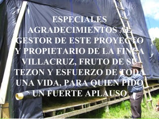 ESPECIALES AGRADECIMIENTOS AL GESTOR DE ESTE PROYECTO Y PROPIETARIO DE LA FINCA VILLACRUZ, FRUTO DE SU TEZON Y ESFUERZO DE TODA UNA VIDA, PARA QUIEN PIDO UN FUERTE APLAUSO 