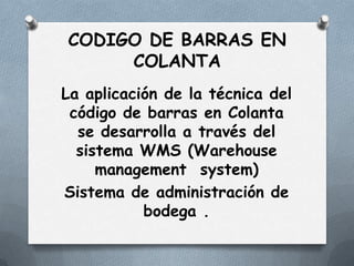 CODIGO DE BARRAS EN
     COLANTA
La aplicación de la técnica del
 código de barras en Colanta
  se desarrolla a través del
  sistema WMS (Warehouse
     management system)
Sistema de administración de
           bodega .
 