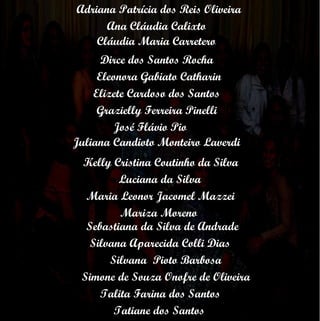 Adriana Patrícia dos Reis Oliveira Ana Cláudia Calixto Cláudia Maria Carretero Dirce dos Santos Rocha Tatiane dos Santos Eleonora Gabiato Catharin Elizete Cardoso dos Santos Grazielly Ferreira Pinelli José Flávio Pio Juliana Candioto Monteiro Laverdi Kelly Cristina Coutinho da Silva Luciana da Silva Maria Leonor Jacomel Mazzei Mariza Moreno Sebastiana da Silva de Andrade Silvana Aparecida Colli Dias Silvana  Pioto Barbosa Simone de Souza Onofre de Oliveira Talita Farina dos Santos 