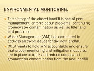 ENVIRONMENTAL MONITORING:
Ò  The history of the closed landfill is one of poor
management, chronic odour problems, continuing
groundwater contamination as well as litter and
bird problems.
Ò  Waste Management (WM) has committed to
address all these issues for the new landfill.
Ò  COLA wants to hold WM accountable and ensure
that proper monitoring and mitigation measures
are in place to track and reduce odours and
groundwater contamination from the new landfill.
 