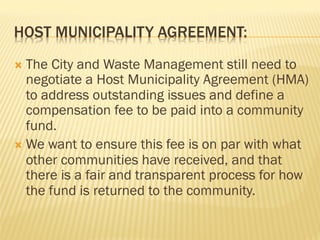 HOST MUNICIPALITY AGREEMENT:
Ò  The City and Waste Management still need to
negotiate a Host Municipality Agreement (HMA)
to address outstanding issues and define a
compensation fee to be paid into a community
fund.
Ò  We want to ensure this fee is on par with what
other communities have received, and that
there is a fair and transparent process for how
the fund is returned to the community.
 