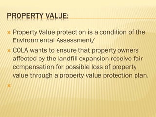 PROPERTY VALUE:
Ò  Property Value protection is a condition of the
Environmental Assessment/
Ò  COLA wants to ensure that property owners
affected by the landfill expansion receive fair
compensation for possible loss of property
value through a property value protection plan.
Ò 
 