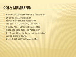 COLA MEMBERS:
Ò  Richardson Corridor Community Association
Ò  Stittsville Village Association
Ò  Fairwinds Community Association
Ò  Jackson Trails Community Association
Ò  Huntley Manor Community Association
Ò  Crossing Bridge Residents Association
Ò  Southwest Stittsville Community Association
Ò  Ward 5 Citizens Council
Ò  Beaverbrook Community Association
 